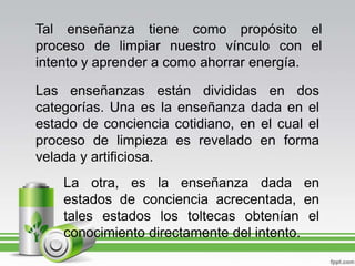 Tal enseñanza tiene como propósito el proceso de limpiar nuestro vínculo con el intento y aprender a como ahorrar energía.Las enseñanzas están divididas en dos categorías. Una es la enseñanza dada en el estado de conciencia cotidiano, en el cual el proceso de limpieza es revelado en forma velada y artificiosa.La otra, es la enseñanza dada en estados de conciencia acrecentada, en tales estados los toltecas obtenían el conocimiento directamente del intento.