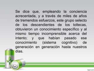 Se dice que, empleando la conciencia acrecentada, y a través de miles de años de tremendos esfuerzos, este grupo selecto de los descendientes de los toltecas, obtuvieron un conocimiento específico y al mismo tiempo incomprensible acerca del intento; y que habían pasado ese conocimiento (sistema cognitivo) de generación en generación hasta nuestros días.