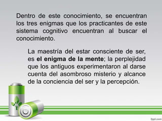 Dentro de este conocimiento, se encuentran los tres enigmas que los practicantes de este sistema cognitivo encuentran al buscar el conocimiento.La maestría del estar consciente de ser, es el enigma de la mente; la perplejidad que los antiguos experimentaron al darse cuenta del asombroso misterio y alcance de la conciencia del ser y la percepción.