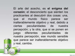 El arte del acecho, es el enigma del corazón; el desconcierto que sienten los practicantes al descubrir dos cosas: una, que el mundo físico parece ser inalterablemente objetivo y real, debido a ciertas peculiaridades de nuestra percepción; y la otra, que si se ponen en juego diferentes peculiaridades de nuestra percepción, ese mundo sensible que parece ser inalterablemente objetivo y real, cambia.