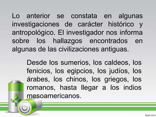 Lo anterior se constata en algunas investigaciones de carácter histórico y antropológico. El investigador nos informa sobre los hallazgos encontrados en algunas de las civilizaciones antiguas.Desde los sumerios, los caldeos, los fenicios, los egipcios, los judíos, los árabes, los chinos, los griegos, los romanos, hasta llegar a los indios mesoamericanos.