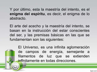 Y por último, esta la maestría del intento, es el enigma del espíritu, es decir, el enigma de lo abstracto.El arte del acecho y la maestría del intento, se basan en la instrucción del estar conscientes del ser, y las premisas básicas en las que se fundamentan son las siguientes:El Universo, es una infinita aglomeración de campos de energía, semejante a filamentos de luz que se extienden infinitamente en todas direcciones.