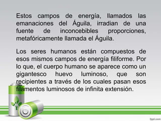 Estos campos de energía, llamados las emanaciones del Águila, irradian de una fuente de inconcebibles proporciones, metafóricamente llamada el Águila.Los seres humanos están compuestos de esos mismos campos de energía filiforme. Por lo que, el cuerpo humano se aparece como un gigantesco huevo luminoso, que son recipientes a través de los cuales pasan esos filamentos luminosos de infinita extensión.