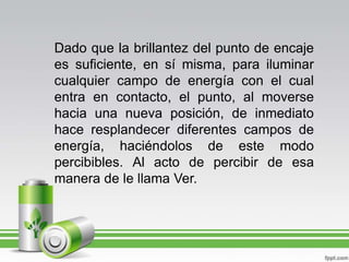 Dado que la brillantez del punto de encaje es suficiente, en sí misma, para iluminar cualquier campo de energía con el cual entra en contacto, el punto, al moverse hacia una nueva posición, de inmediato hace resplandecer diferentes campos de energía, haciéndolos de este modo percibibles. Al acto de percibir de esa manera de le llama Ver.