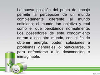 La nueva posición del punto de encaje permite la percepción de un mundo completamente diferente al mundo cotidiano; el mundo tan objetivo y real como el que percibimos normalmente. Los poseedores de este conocimiento entran a ese otro mundo, con el fin de obtener energía, poder, soluciones a problemas generales o particulares, o para enfrentarse a lo desconocido e inimaginable. 