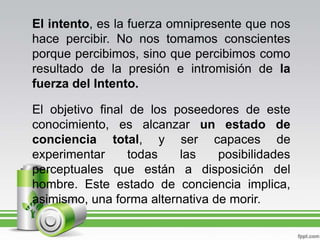 El intento, es la fuerza omnipresente que nos hace percibir. No nos tomamos conscientes porque percibimos, sino que percibimos como resultado de la presión e intromisión de la fuerza del Intento.El objetivo final de los poseedores de este conocimiento, es alcanzar un estado de conciencia total, y ser capaces de experimentar todas las posibilidades perceptuales que están a disposición del hombre. Este estado de conciencia implica, asimismo, una forma alternativa de morir.