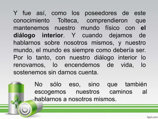 Y fue así, como los poseedores de este conocimiento Tolteca, comprendieron que mantenemos nuestro mundo físico con el diálogo interior. Y cuando dejamos de hablarnos sobre nosotros mismos, y nuestro mundo, el mundo es siempre como debería ser. Por lo tanto, con nuestro diálogo interior lo renovamos, lo encendemos de vida, lo sostenemos sin darnos cuenta.No sólo eso, sino que también escogemos nuestros caminos al hablarnos a nosotros mismos.