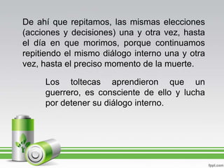 De ahí que repitamos, las mismas elecciones (acciones y decisiones) una y otra vez, hasta el día en que morimos, porque continuamos repitiendo el mismo diálogo interno una y otra vez, hasta el preciso momento de la muerte.Los toltecas aprendieron que un guerrero, es consciente de ello y lucha por detener su diálogo interno.