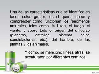 Una de las características que se identifica en todos estos grupos, es el querer saber y comprender como funcionan los fenómenos naturales, tales como: la lluvia, el fuego, el viento, y sobre todo el origen del universo (planetas, estrellas, sistema solar, constelaciones, etc.), del hombre, de las plantas y los animales.Y como, se mencionó líneas atrás, se aventuraron por diferentes caminos.