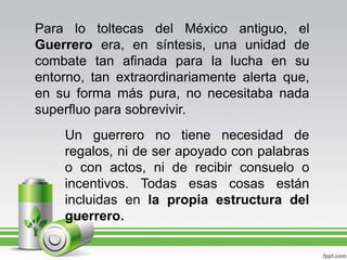 Para lo toltecas del México antiguo, el Guerrero era, en síntesis, una unidad de combate tan afinada para la lucha en su entorno, tan extraordinariamente alerta que, en su forma más pura, no necesitaba nada superfluo para sobrevivir.Un guerrero no tiene necesidad de regalos, ni de ser apoyado con palabras o con actos, ni de recibir consuelo o incentivos. Todas esas cosas están incluidas en la propia estructura del guerrero.