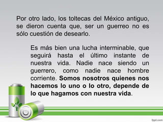Por otro lado, los toltecas del México antiguo, se dieron cuenta que, ser un guerreo no es sólo cuestión de desearlo. Es más bien una lucha interminable, que seguirá hasta el último instante de nuestra vida. Nadie nace siendo un guerrero, como nadie nace hombre corriente. Somos nosotros quienes nos hacemos lo uno o lo otro, depende de lo que hagamos con nuestra vida.