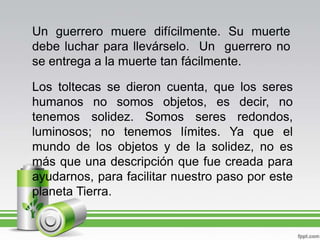 Un guerrero muere difícilmente. Su muerte debe luchar para llevárselo.  Un  guerrero no se entrega a la muerte tan fácilmente.Los toltecas se dieron cuenta, que los seres humanos no somos objetos, es decir, no tenemos solidez. Somos seres redondos, luminosos; no tenemos límites. Ya que el mundo de los objetos y de la solidez, no es más que una descripción que fue creada para ayudarnos, para facilitar nuestro paso por este planeta Tierra.