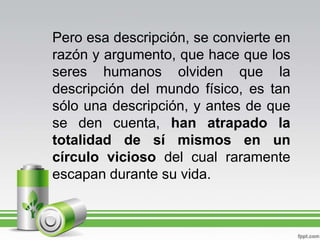 Pero esa descripción, se convierte en razón y argumento, que hace que los seres humanos olviden que la descripción del mundo físico, es tan sólo una descripción, y antes de que se den cuenta, han atrapado la totalidad de sí mismos en un círculo vicioso del cual raramente escapan durante su vida.