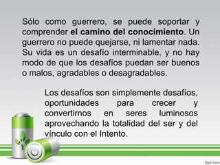 Sólo como guerrero, se puede soportar y comprender el camino del conocimiento. Un guerrero no puede quejarse, ni lamentar nada. Su vida es un desafío interminable, y no hay modo de que los desafíos puedan ser buenos o malos, agradables o desagradables. Los desafíos son simplemente desafíos, oportunidades para crecer y convertirnos en seres luminosos aprovechando la totalidad del ser y del vínculo con el Intento.