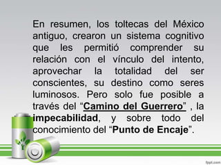 En resumen, los toltecas del México antiguo, crearon un sistema cognitivo que les permitió comprender su relación con el vínculo del intento, aprovechar la totalidad del ser conscientes, su destino como seres luminosos. Pero solo fue posible a través del “Camino del Guerrero” , la impecabilidad, y sobre todo del conocimiento del “Punto de Encaje”.