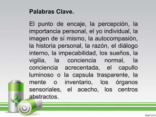 Palabras Clave.El punto de encaje, la percepción, la importancia personal, el yo individual, la imagen de sí mismo, la autocompasión, la historia personal, la razón, el diálogo interno, la impecabilidad, los sueños, la vigilia, la conciencia normal, la conciencia acrecentada, el capullo luminoso o la capsula trasparente, la mente o inventario, los órganos sensoriales, el acecho, los centros abstractos.