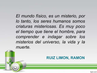 El mundo físico, es un misterio, por lo tanto, los seres humanos somos criaturas misteriosas. Es muy poco el tiempo que tiene el hombre, para comprender e indagar sobre los misterios del universo, la vida y la muerte.RUIZ LIMON, RAMON