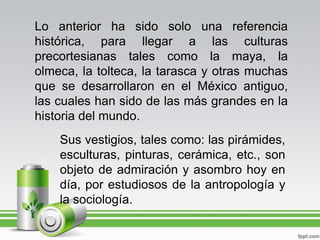 Lo anterior ha sido solo una referencia histórica, para llegar a las culturas precortesianas tales como la maya, la olmeca, la tolteca, la tarasca y otras muchas que se desarrollaron en el México antiguo, las cuales han sido de las más grandes en la historia del mundo.Sus vestigios, tales como: las pirámides, esculturas, pinturas, cerámica, etc., son objeto de admiración y asombro hoy en día, por estudiosos de la antropología y la sociología.