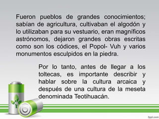 Fueron pueblos de grandes conocimientos; sabían de agricultura, cultivaban el algodón y lo utilizaban para su vestuario, eran magníficos astrónomos, dejaron grandes obras escritas como son los códices, el Popol- Vuh y varios monumentos esculpidos en la piedra.Por lo tanto, antes de llegar a los toltecas, es importante describir y hablar sobre la cultura arcaica y después de una cultura de la meseta denominada Teotihuacán.