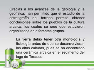 Gracias a los avances de la geología y la geofísica, han permitido que el estudio de la estratigrafía del terreno permita obtener conclusiones sobre los pueblos de la cultura arcaica, los cuales se cree que estuvieron organizados en diferentes grupos.La tierra debió tener otra morfología y fisiología antes de que se desenvolvieran las altas culturas, pues se ha encontrado una cerámica arcaica en el sedimento del lago de Texcoco.