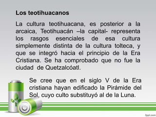 Los teotihuacanosLa cultura teotihuacana, es posterior a la arcaica, Teotihuacán –la capital- representa los rasgos esenciales de esa cultura simplemente distinta de la cultura tolteca, y que se integró hacia el principio de la Era Cristiana. Se ha comprobado que no fue la ciudad  de Quetzalcóatl.Se cree que en el siglo V de la Era cristiana hayan edificado la Pirámide del Sol, cuyo culto substituyó al de la Luna.