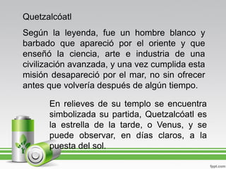 Quetzalcóatl
Según la leyenda, fue un hombre blanco y
barbado que apareció por el oriente y que
enseñó la ciencia, arte e industria de una
civilización avanzada, y una vez cumplida esta
misión desapareció por el mar, no sin ofrecer
antes que volvería después de algún tiempo.

      En relieves de su templo se encuentra
      simbolizada su partida, Quetzalcóatl es
      la estrella de la tarde, o Venus, y se
      puede observar, en días claros, a la
      puesta del sol.
 