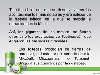 Tula fue el sitio en que se desenvolvieron los
acontecimientos más notables y dramáticos de
la historia tolteca, en la que se mezcla la
narración con la fábula.

Así, los gigantes de los mexica, no fueron
otros sino los arquitectos de Teotihuacán que
erigieron las pasmosas pirámides.

     Los toltecas procedían de tierras del
     noroeste, el fundador del señoría de tula,
     Mixcóatl, Mixcoamatzin o Totepeuh,
     dirigió a sus guerreros por las estepas.
 