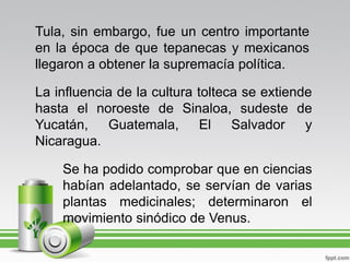Tula, sin embargo, fue un centro importante
en la época de que tepanecas y mexicanos
llegaron a obtener la supremacía política.

La influencia de la cultura tolteca se extiende
hasta el noroeste de Sinaloa, sudeste de
Yucatán, Guatemala, El Salvador y
Nicaragua.

    Se ha podido comprobar que en ciencias
    habían adelantado, se servían de varias
    plantas medicinales; determinaron el
    movimiento sinódico de Venus.
 
