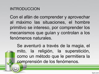 INTRODUCCION

Con el afán de comprender y aprovechar
al máximo las situaciones, el hombre
primitivo se intereso, por comprender los
mecanismos que guían y controlan a los
fenómenos naturales.
   Se aventuró a través de la magia, el
   mito, la religión, la superstición,
   como un método que le permitiera la
   comprensión de los fenómenos.
 