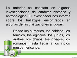 Lo anterior se constata en algunas
investigaciones de carácter histórico y
antropológico. El investigador nos informa
sobre los hallazgos encontrados en
algunas de las civilizaciones antiguas.
    Desde los sumerios, los caldeos, los
    fenicios, los egipcios, los judíos, los
    árabes, los chinos, los griegos, los
    romanos, hasta llegar a los indios
    mesoamericanos.
 