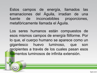 Estos campos de energía, llamados las
emanaciones del Águila, irradian de una
fuente   de   inconcebibles    proporciones,
metafóricamente llamada el Águila.

Los seres humanos están compuestos de
esos mismos campos de energía filiforme. Por
lo que, el cuerpo humano se aparece como un
gigantesco huevo luminoso, que son
recipientes a través de los cuales pasan esos
filamentos luminosos de infinita extensión.
 