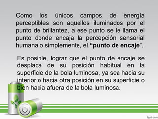 Como los únicos campos de energía
perceptibles son aquellos iluminados por el
punto de brillantez, a ese punto se le llama el
punto donde encaja la percepción sensorial
humana o simplemente, el “punto de encaje”.

Es posible, lograr que el punto de encaje se
desplace de su posición habitual en la
superficie de la bola luminosa, ya sea hacia su
interior o hacia otra posición en su superficie o
bien hacia afuera de la bola luminosa.
 