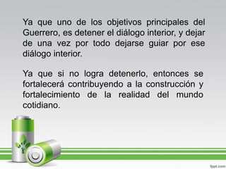 Ya que uno de los objetivos principales del
Guerrero, es detener el diálogo interior, y dejar
de una vez por todo dejarse guiar por ese
diálogo interior.

Ya que si no logra detenerlo, entonces se
fortalecerá contribuyendo a la construcción y
fortalecimiento de la realidad del mundo
cotidiano.
 