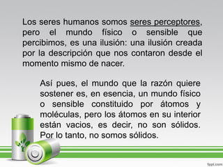 Los seres humanos somos seres perceptores,
pero el mundo físico o sensible que
percibimos, es una ilusión: una ilusión creada
por la descripción que nos contaron desde el
momento mismo de nacer.

    Así pues, el mundo que la razón quiere
    sostener es, en esencia, un mundo físico
    o sensible constituido por átomos y
    moléculas, pero los átomos en su interior
    están vacios, es decir, no son sólidos.
    Por lo tanto, no somos sólidos.
 