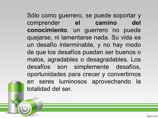 Sólo como guerrero, se puede soportar y
comprender         el   camino       del
conocimiento. un guerrero no puede
quejarse, ni lamentarse nada. Su vida es
un desafío interminable, y no hay modo
de que los desafíos puedan ser buenos o
malos, agradables o desagradables. Los
desafíos son simplemente desafíos,
oportunidades para crecer y convertirnos
en seres luminosos aprovechando la
totalidad del ser.
 