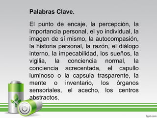 Palabras Clave.

El punto de encaje, la percepción, la
importancia personal, el yo individual, la
imagen de sí mismo, la autocompasión,
la historia personal, la razón, el diálogo
interno, la impecabilidad, los sueños, la
vigilia, la conciencia normal, la
conciencia acrecentada, el capullo
luminoso o la capsula trasparente, la
mente o inventario, los órganos
sensoriales, el acecho, los centros
abstractos.
 