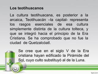 Los teotihuacanos
La cultura teotihuacana, es posterior a la
arcaica, Teotihuacán –la capital- representa
los rasgos esenciales de esa cultura
simplemente distinta de la cultura tolteca, y
que se integró hacia el principio de la Era
Cristiana. Se ha comprobado que no fue la
ciudad de Quetzalcóatl.

    Se cree que en el siglo V de la Era
    cristiana hayan edificado la Pirámide del
    Sol, cuyo culto substituyó al de la Luna.
 