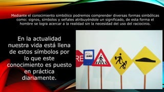 Mediante el conocimiento simbólico podremos comprender diversas formas simbólicas
como: signos, símbolos y señales atribuyéndole un significado, de esta forma el
hombre se logra acercar a la realidad sin la necesidad del uso del raciocinio.
En la actualidad
nuestra vida está llena
de estos símbolos por
lo que este
conocimiento es puesto
en práctica
diariamente.
C
 