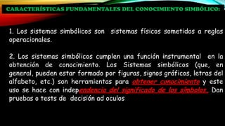 1. Los sistemas simbólicos son sistemas físicos sometidos a reglas
operacionales.
2. Los sistemas simbólicos cumplen una función instrumental en la
obtención de conocimiento. Los Sistemas simbólicos (que, en
general, pueden estar formado por figuras, signos gráficos, letras del
alfabeto, etc.) son herramientas para obtener conocimiento y este
uso se hace con independencia del significado de los símbolos. Dan
pruebas o tests de decisión ad oculos
CARACTERÍSTICAS FUNDAMENTALES DEL CONOCIMIENTO SIMBÓLICO:
 
