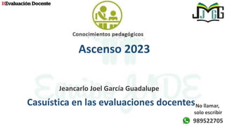 Ascenso 2023
Jeancarlo Joel García Guadalupe
Casuística en las evaluaciones docentes
989522705
No llamar,
solo escribir
 