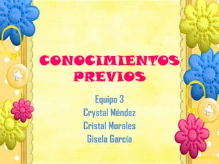 CONOCIMIENTOS
PREVIOS
Equipo 3
Crystal Méndez
Cristal Morales
Gisela García
 