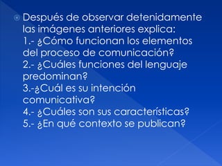  Después de observar detenidamente
las imágenes anteriores explica:
1.- ¿Cómo funcionan los elementos
del proceso de comunicación?
2.- ¿Cuáles funciones del lenguaje
predominan?
3.-¿Cuál es su intención
comunicativa?
4.- ¿Cuáles son sus características?
5.- ¿En qué contexto se publican?