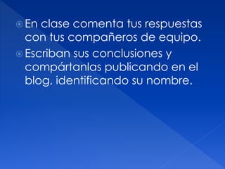  En clase comenta tus respuestas
con tus compañeros de equipo.
Escriban sus conclusiones y
compártanlas publicando en el
blog, identificando su nombre.
