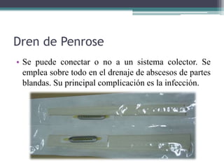 Dren de Penrose
• Se puede conectar o no a un sistema colector. Se
emplea sobre todo en el drenaje de abscesos de partes
blandas. Su principal complicación es la infección.
 