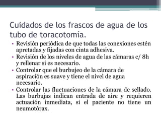 Cuidados de los frascos de agua de los
tubo de toracotomía.
• Revisión periódica de que todas las conexiones estén
apretadas y fijadas con cinta adhesiva.
• Revisión de los niveles de agua de las cámaras c/ 8h
y rellenar si es necesario.
• Controlar que el burbujeo de la cámara de
aspiración es suave y tiene el nivel de agua
necesario.
• Controlar las fluctuaciones de la cámara de sellado.
Las burbujas indican entrada de aire y requieren
actuación inmediata, si el paciente no tiene un
neumotórax.
 