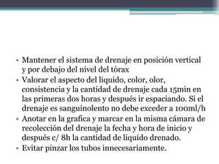 • Mantener el sistema de drenaje en posición vertical
y por debajo del nivel del tórax
• Valorar el aspecto del liquido, color, olor,
consistencia y la cantidad de drenaje cada 15min en
las primeras dos horas y después ir espaciando. Si el
drenaje es sanguinolento no debe exceder a 100ml/h
• Anotar en la grafica y marcar en la misma cámara de
recolección del drenaje la fecha y hora de inicio y
después c/ 8h la cantidad de liquido drenado.
• Evitar pinzar los tubos innecesariamente.
 