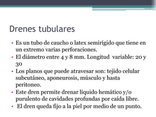 Drenes tubulares
• Es un tubo de caucho o latex semirígido que tiene en
un extremo varias perforaciones.
• El diámetro entre 4 y 8 mm. Longitud variable: 20 y
30
• Los planos que puede atravesar son: tejido celular
subcutáneo, aponeurosis, músculo y hasta
peritoneo.
• Este dren permite drenar líquido hemático y/o
purulento de cavidades profundas por caída libre.
• El dren queda fijo a la piel por medio de un punto.
 