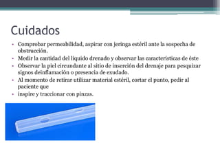 Cuidados
• Comprobar permeabilidad, aspirar con jeringa estéril ante la sospecha de
obstrucción.
• Medir la cantidad del líquido drenado y observar las características de éste
• Observar la piel circundante al sitio de inserción del drenaje para pesquizar
signos deinflamación o presencia de exudado.
• Al momento de retirar utilizar material estéril, cortar el punto, pedir al
paciente que
• inspire y traccionar con pinzas.
 