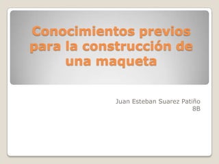 Conocimientos previos
para la construcción de
     una maqueta


            Juan Esteban Suarez Patiño
                                    8B
 