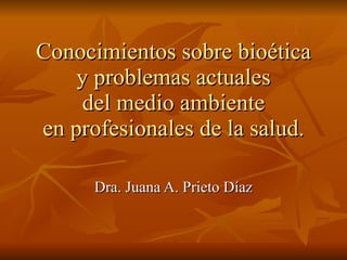 Conocimientos sobre bioética y problemas actuales del medio ambiente en profesionales de la salud. Dra. Juana A. Prieto Díaz 